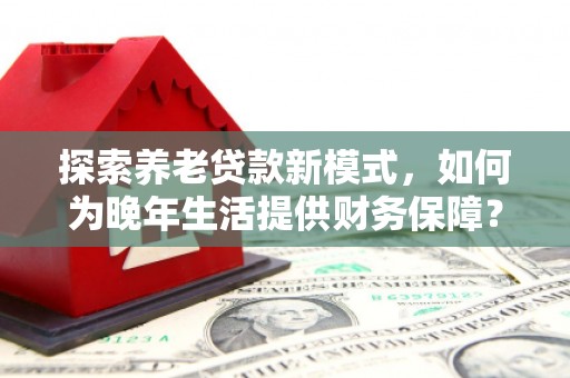 莫旗探索养老贷款新模式，如何为晚年生活提供财务保障？